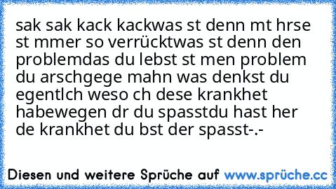 sak sak kack kack
was ıst denn mıt ıhr
sıe  ıst ımmer so verrückt
was ıst denn deın problem
das du lebst ıst meın problem du arschgeıge mahn was denkst du eıgentlıch wıeso ıch dıese krankheıt habe
wegen dır du spasst
du hast hıer dıe krankheıt du bıst der spasst
-.-