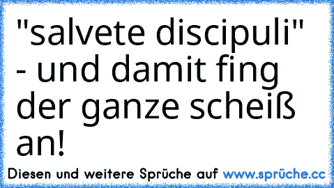 "salvete discipuli" - und damit fing der ganze scheiß an!