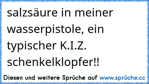 salzsäure in meiner wasserpistole, ein typischer K.I.Z. schenkelklopfer!!