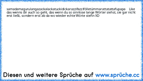 samadamagurulangazackalackatuckidickarazzifazzifölletümmarattatattafupapa
Like das wenns dir auch so geht, das wenn du so sinnlose lange Wörter siehst, sie gar nicht erst ließt, sondern erst ab da wo wieder echte Wörte stehn XD samadamagurulangazackalackatuckidickarazzifazzifölletümmarattatattafupapa
Like das wenns dir auch so geht, das wenn du so sinnlose lange Wörter siehst, sie gar nicht erst ließt, sondern erst ab da wo wieder echte Wörte stehn XD