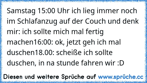 Samstag 15:00 Uhr ich lieg immer noch im Schlafanzug auf der Couch und denk mir: ich sollte mich mal fertig machen
16:00: ok, jetzt geh ich mal duschen
18.00: scheiße ich sollte duschen, in na stunde fahren wir :D