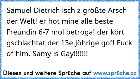 Samuel Dietrich isch z größte Arsch der Welt! er hot mine alle beste Freundin 6-7 mol betroga! der kört gschlachtat der 13e Jöhrige gof! Fuck of him. 
Samy is Gay!!!!!!!