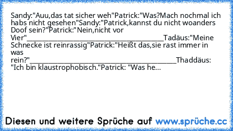 Sandy:"Auu,das tat sicher weh"
Patrick:"Was?Mach nochmal ich habs nicht gesehen"
Sandy:"Patrick,kannst du nicht woanders Doof sein?"
Patrick:"Nein,nicht vor Vier"
____________________________________________
Tadäus:"Meine Schnecke ist reinrassig"
Patrick:"Heißt das,sie rast immer in was rein?"
_______________________________________________
Thaddäus: "Ich bin klaustrophobisch."
Patrick: "Was he...