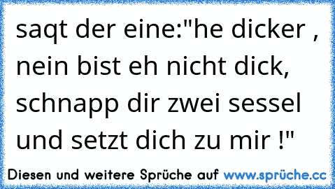 saqt der eine:"he dicker , nein bist eh nicht dick, schnapp dir zwei sessel und setzt dich zu mir !"