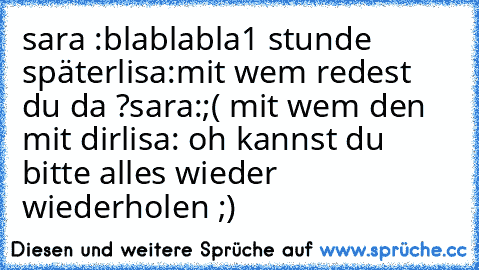 sara :blablabla
1 stunde später
lisa:mit wem redest du da ?
sara:;( mit wem den mit dir
lisa: oh kannst du bitte alles wieder wiederholen ;)