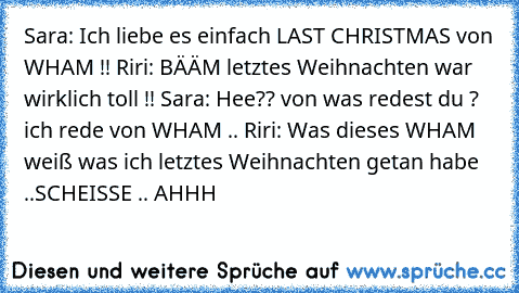 Sara: Ich liebe es einfach LAST CHRISTMAS von WHAM !! Riri: BÄÄM letztes Weihnachten war wirklich toll !! Sara: Hee?? von was redest du ? ich rede von WHAM .. Riri: Was dieses WHAM weiß was ich letztes Weihnachten getan habe ..SCHEISSE .. AHHH