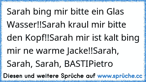 Sarah bing mir bitte ein Glas Wasser!!
Sarah kraul mir bitte den Kopf!!
Sarah mir ist kalt bing mir ne warme Jacke!!
Sarah, Sarah, Sarah, BASTI
Pietro ♥♥♥♥♥♥♥