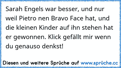 Sarah Engels war besser, und nur weil Pietro nen Bravo Face hat, und die kleinen Kinder auf ihn stehen hat er gewonnen. Klick gefällt mir wenn du genauso denkst!