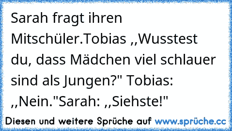 Sarah fragt ihren Mitschüler.
Tobias ,,Wusstest du, dass Mädchen viel schlauer sind als Jungen?" Tobias: ,,Nein."
Sarah: ,,Siehste!"