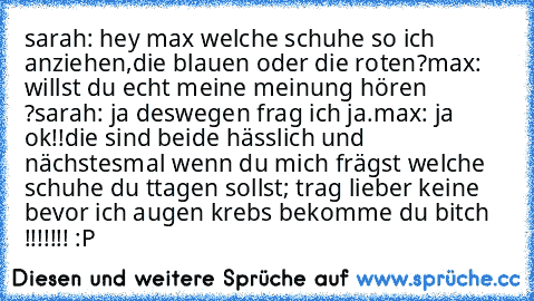 sarah: hey max welche schuhe so ich anziehen,die blauen oder die roten?
max: willst du echt meine meinung hören ?
sarah: ja deswegen frag ich ja.
max: ja ok!!die sind beide hässlich und nächstesmal wenn du mich frägst welche schuhe du ttagen sollst; trag lieber keine bevor ich augen krebs bekomme du bitch !!!!!!! :P