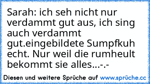 Sarah: ich seh nicht nur verdammt gut aus, ich sing auch verdammt gut.
eingebildete Sumpfkuh echt. Nur weil die rumheult bekommt sie alles...-.-