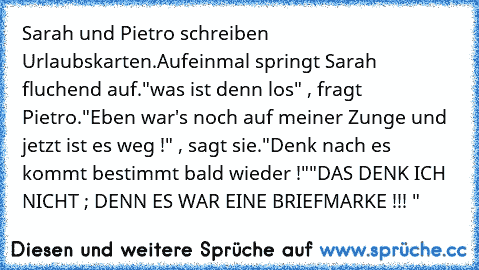 Sarah und Pietro schreiben Urlaubskarten.
Aufeinmal springt Sarah fluchend auf.
"was ist denn los" , fragt Pietro.
"Eben war's noch auf meiner Zunge und jetzt ist es weg !" , sagt sie.
"Denk nach es kommt bestimmt bald wieder !"
"DAS DENK ICH NICHT ; DENN ES WAR EINE BRIEFMARKE !!! "