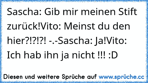 Sascha: Gib mir meinen Stift zurück!
Vito: Meinst du den hier?!?!?! -.-
Sascha: Ja!
Vito: Ich hab ihn ja nicht !!! :D