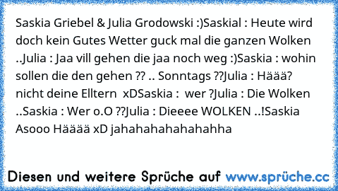 Saskia Griebel & Julia Grodowski :)
Saskial : Heute wird doch kein Gutes Wetter guck mal die ganzen Wolken ..
Julia : Jaa vill gehen die jaa noch weg :)
Saskia : wohin sollen die den gehen ?? .. Sonntags ??
Julia : Häää? nicht deine Elltern  xD
Saskia :  wer ?
Julia : Die Wolken ..
Saskia : Wer o.O ??
Julia : Dieeee WOLKEN ..!
Saskia Asooo Hääää xD jahahahahahahahha