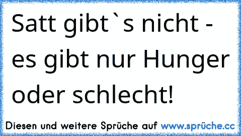 Satt gibt`s nicht - es gibt nur Hunger oder schlecht!