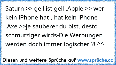 Saturn >> geil ist geil .
Apple >> wer kein iPhone hat , hat kein iPhone .
Axe >>je sauberer du bist, desto schmutziger wirds
-Die Werbungen werden doch immer logischer ?! ^^