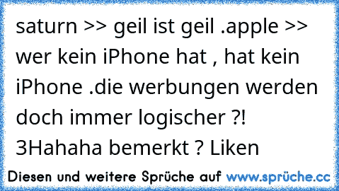 saturn >> geil ist geil .
apple >> wer kein iPhone hat , hat kein iPhone .
die werbungen werden doch immer logischer ?! ♥3
Hahaha bemerkt ? Liken ♥