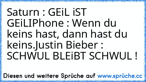 Saturn : GEiL iST GEiL
IPhone : Wenn du keins hast, dann hast du keins.
Justin Bieber : SCHWUL BLEiBT SCHWUL !