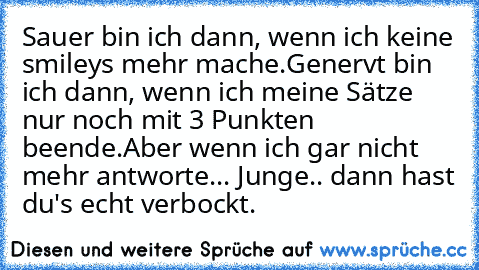 Sauer bin ich dann, wenn ich keine smileys mehr mache.
Genervt bin ich dann, wenn ich meine Sätze nur noch mit 3 Punkten beende.
Aber wenn ich gar nicht mehr antworte... Junge.. dann hast du's echt verbockt.