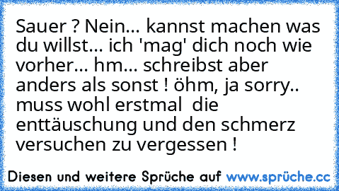 Sauer ? Nein... kannst machen was du willst... ich 'mag' dich noch wie vorher... 
hm... schreibst aber anders als sonst ! 
öhm, ja sorry.. muss wohl erstmal  die enttäuschung und den schmerz versuchen zu vergessen !