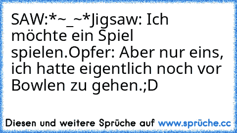 SAW:
*~_~*
Jigsaw: Ich möchte ein Spiel spielen.
Opfer: Aber nur eins, ich hatte eigentlich noch vor Bowlen zu gehen.
;D