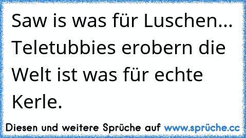 Saw is was für Luschen... Teletubbies erobern die Welt ist was für echte Kerle.