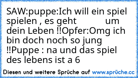 SAW:
puppe:Ich will ein spiel spielen , es geht
            um dein Leben !!
Opfer:Omg ich bin doch noch so jung !!
Puppe : na und das spiel des lebens ist a 6