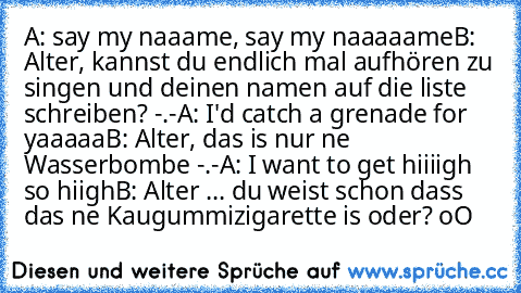 A: say my naaame, say my naaaaame
B: Alter, kannst du endlich mal aufhören zu singen und deinen namen auf die liste schreiben? -.-
A: I'd catch a grenade for yaaaaa
B: Alter, das is nur ne Wasserbombe -.-
A: I want to get hiiiigh so hiigh
B: Alter ... du weist schon dass das ne Kaugummizigarette is oder? oO