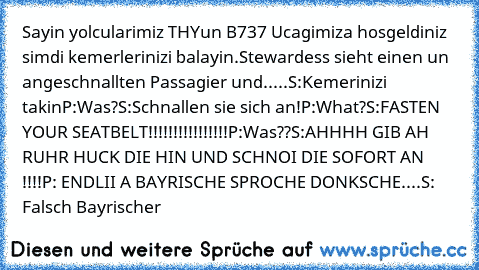 Sayin yolcularimiz THYun B737 Ucagimiza hosgeldiniz simdi kemerlerinizi balayin.
Stewardess sieht einen un angeschnallten Passagier und.....
S:Kemerinizi takin
P:Was?
S:Schnallen sie sich an!
P:What?
S:FASTEN YOUR SEATBELT!!!!!!!!!!!!!!!!
P:Was??
S:AHHHH GIB AH RUHR HUCK DIE HIN UND SCHNOI DIE SOFORT AN !!!!
P: ENDLII A BAYRISCHE SPROCHE DONKSCHE....
S: Falsch Bayrischer