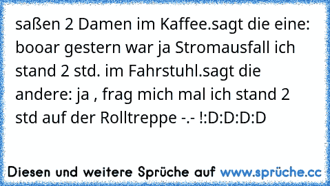 saßen 2 Damen im Kaffee.
sagt die eine: booar gestern war ja Stromausfall ich stand 2 std. im Fahrstuhl.
sagt die andere: ja , frag mich mal ich stand 2 std auf der Rolltreppe -.- !
:D:D:D:D