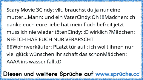 Scary Movie 3
Cindy: vllt. brauchst du ja nur eine mutter...
Mann: und ein Vater
Cindy:Oh !!!
Mädchen:ich danke euch eure liebe hat mein fluch befreit jetzt muss ich nie wieder töten
Cindy: :D wirklich ?
Mädchen: NEE ICH HAB EUCH NUR VERARSCHT !!!!
Wohnverkäufer: PLatzt tür auf : ich wollt ihnen nur viel glück wünschen ihr schaft das schon
Mädchen: AAAA ins wasser fall xD