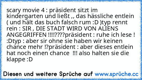 scary movie 4 : präsident sitzt im kindergarten und ließt ,, das hässliche entlein ( und hält das buch falsch rum :D )
typ rennt rein : SIR , DIE STADT WIRD VON ALIENS ANGEGRIFFEN !!!!????
präsident : ruhe ich lese ! :D
typ : aber sir ohne sie haben wir keinen chance mehr !?
präsident : aber dieses entlein hat noch einen chance  !!! also halten sie die klappe :D