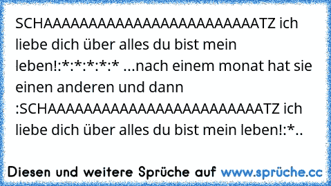 SCHAAAAAAAAAAAAAAAAAAAAAAAATZ ich liebe dich über alles du bist mein leben!:*:*:*:*:* ...
nach einem monat hat sie einen anderen und dann :
SCHAAAAAAAAAAAAAAAAAAAAAAAATZ ich liebe dich über alles du bist mein leben!:*..