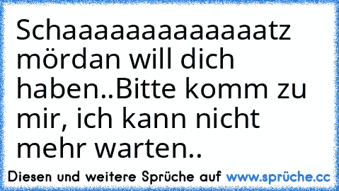 Schaaaaaaaaaaaaatz mördan will dich haben..
Bitte komm zu mir, ich kann nicht mehr warten..