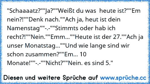 "Schaaaatz?"
"Ja?"
"Weißt du was  heute ist?"
"Em nein?!"
"Denk nach."
"Ach ja, heut ist dein Namenstag"
"-.-"
"Stimmts oder hab ich recht?!"
"Nein."
"Emm..."
"Heute ist der 27."
"Ach ja unser Monatstag..."
"Und wie lange sind wir schon zusammen?"
"Em... 10 Monate!"
"-.-"
"Nicht?"
"Nein. es sind 5."