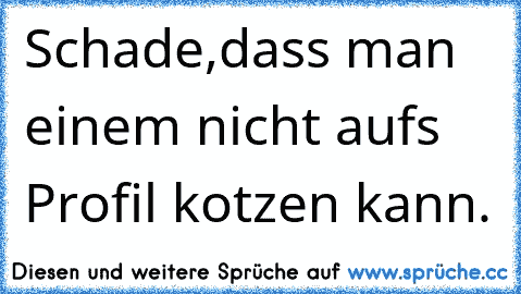 Schade,dass man einem nicht aufs Profil kotzen kann.