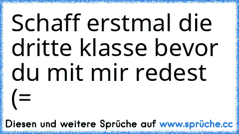 Schaff erstmal die dritte klasse bevor du mit mir redest (=