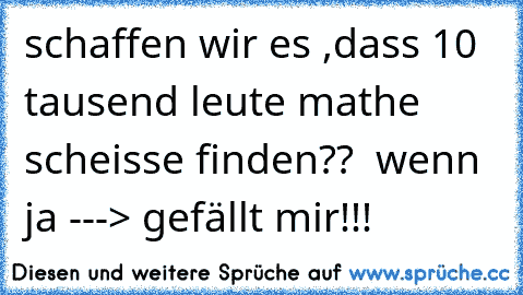 schaffen wir es ,dass 10 tausend leute mathe scheisse finden??  wenn ja ---> gefällt mir!!!