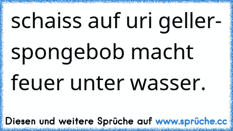 schaiss auf uri geller- spongebob macht feuer unter wasser. ☺