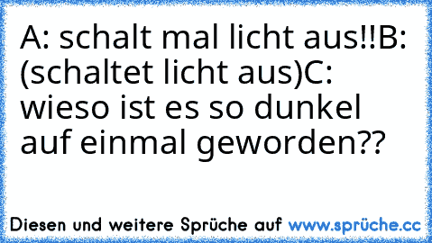 A: schalt mal licht aus!!
B: (schaltet licht aus)
C: wieso ist es so dunkel auf einmal geworden??