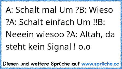 A: Schalt mal Um ?
B: Wieso ?
A: Schalt einfach Um !!
B: Neeein wiesoo ?
A: Altah, da steht kein Signal ! o.o