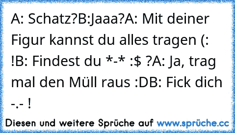 A: Schatz?
B:Jaaa?
A: Mit deiner Figur kannst du alles tragen (: !
B: Findest du *-* :$ ?
A: Ja, trag mal den Müll raus :D
B: Fick dich -.- !