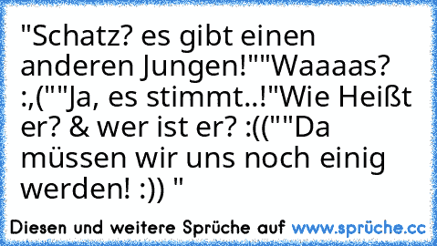 "Schatz? es gibt einen anderen Jungen!"
"Waaaas? :,("
"Ja, es stimmt..!
"Wie Heißt er? & wer ist er? :(("
"Da müssen wir uns noch einig werden! :)) ♥"