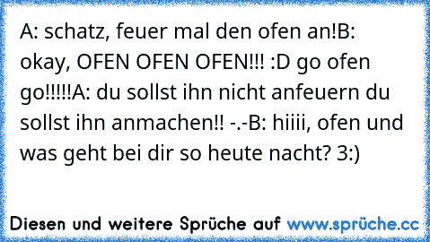 A: schatz, feuer mal den ofen an!
B: okay, OFEN OFEN OFEN!!! :D go ofen go!!!!!
A: du sollst ihn nicht anfeuern du sollst ihn anmachen!! -.-
B: hiiii, ofen und was geht bei dir so heute nacht? 3:)