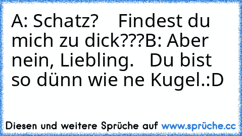 A: Schatz?
    Findest du mich zu dick???
B: Aber nein, Liebling.
   Du bist so dünn wie ne Kugel.
:D