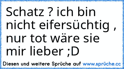 Schatz ? ich bin nicht eifersüchtig , nur tot wäre sie mir lieber ;D