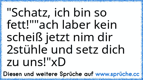 "Schatz, ich bin so fett!"
"ach laber kein scheiß jetzt nim dir 2stühle und setz dich zu uns!"
xD