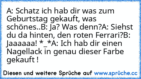 A: Schatz ich hab dir was zum Geburtstag gekauft, was schönes..
B: Ja? Was denn?
A: Siehst du da hinten, den roten Ferrari?
B: Jaaaaaa! *_*
A: Ich hab dir einen Nagellack in genau dieser Farbe gekauft !