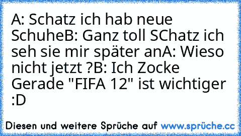 A: Schatz ich hab neue Schuhe
B: Ganz toll SChatz ich seh sie mir später an
A: Wieso nicht jetzt ?
B: Ich Zocke Gerade "FIFA 12" ist wichtiger 
:D