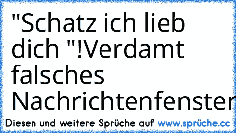 "Schatz ich lieb dich "!
Verdamt falsches Nachrichtenfenster!!!!!